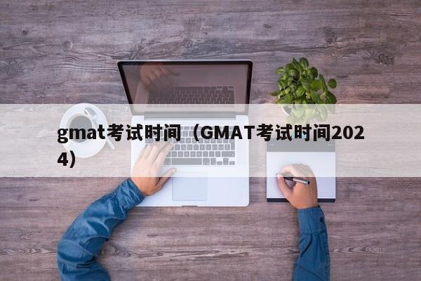 gmat考试时间（GMAT考试时间2024）